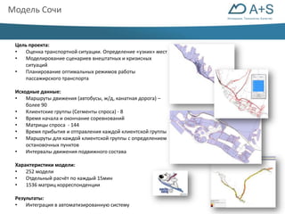 Инновации. Технологии. Качество 
Модель Сочи 
Цель проекта: 
• Оценка транспортной ситуации. Определение «узких» мест 
• Моделирование сценариев внештатных и кризисных 
ситуаций 
• Планирование оптимальных режимов работы 
пассажирского транспорта 
Исходные данные: 
• Маршруты движения (автобусы, ж/д, канатная дорога) – 
более 90 
• Клиентские группы (Сегменты спроса) - 8 
• Время начала и окончание соревнований 
• Матрицы спроса - 144 
• Время прибытия и отправления каждой клиентской группы 
• Маршруты для каждой клиентской группы с определением 
остановочных пунктов 
• Интервалы движения подвижного состава 
Характеристики модели: 
• 252 модели 
• Отдельный расчёт по каждый 15мин 
• 1536 матриц корреспонденции 
Результаты: 
• Интеграция в автоматизированную систему 
 