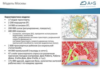 Инновации. Технологии. Качество 
Модель Москвы 
Характеристики модели: 
• 17 видов транспорта; 
• 2 200 маршрутов ОТ; 
• 14 900 остановок ОТ; 
• 200 000 узлов (регулирование, повороты); 
• 480 000 отрезков 
– (названии, категории [81], приоритете использования 
водителями, количестве 
полос, разрешенных системах транспорта, разрешенной 
скорости движения по 
системам транспорта, скорости движения потока, 
пропускной способности, наличие выделенных полос); 
• 2 800 транспортных районов (со социальной 
статистикой); 
• 44 000 примыканий («выходы в сети»); 
• 47 слоёв транспортного спроса по различным 
причинам поездки (например: Дом-Работа, Работа- 
Дома, Учеба-Дом, Дом-Учеба, и т.д.); 
• 171 000 зданий, адресная база, количество жителей и 
рабочих мест по каждому зданию 
 