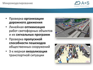 Инновации. Технологии. Качество 
Микромоделирование 
• Проверка организации 
дорожного движения 
• Линейная оптимизация 
работ светофорных объектов 
и их сигнальных программ 
• Проверка пропускной 
способности пешеходов 
общественных сооружений 
• 3-х мерная визуализация 
транспортной ситуации 
 