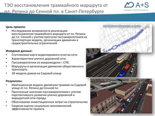 Инновации. Технологии. Качество 
ТЭО восстановления трамвайного маршрута от 
пл. Репина до Сенной пл. в Санкт-Петербурге 
Цель проекта: 
• Исследования возможности реализации 
восстановления трамвайного маршрута от пл. Репина 
до пл. Сенной с учетом прогноза пассажиропотоков на 
транспортную модель, организации движения и 
градостроительных ограничений. 
Исходные данные: 
• Спутниковая карта моделируемого участка сети. 
• Характеристики улично-дорожной сети. 
• Пассажиропотоки из макромодели г. СПб. 
• Маршруты и организация движения общественного 
транспорта. 
• 3D модели домов на Садовой улице. 
Результаты: 
• Имитационная модель движения трамвая на Садовой 
улице от пл. Репина до Сенной пл. 
• Прогнозные значения пассажиропотоков с учетом 
перспективного развития улично-дорожной и 
маршрутной сети города. 
• Обоснование инвестиционных затрат на строительство 
• Сводная оценка социально-экономической 
эффективности проекта. 
 