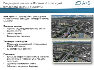 Инновации. Технологии. Качество 
Моделирование части Восточной объездной 
автодороги «ВОАД» г. Алматы 
Цель проекта: Оценка работы транспортных 
узлов Восточной объездной автодороги «ВОАД» 
г. Алматы 
Исходные данные: 
• Чертежи моделируемого участка улично- 
дорожной сети 
• Фотоматериалы 
• Транспортные прогнозы 
Характеристики модели: 
• Модель улично-дорожной сети размером 
2100 х 5000 метров 
• 12 светофорных объектов 
Результаты: 
• Детально проработано несколько вариантов 
реконструкции городских улиц под узлы 
магистрали 
• Сделан сравнительный анализ 
• Обучены специалисты Заказчика 
 