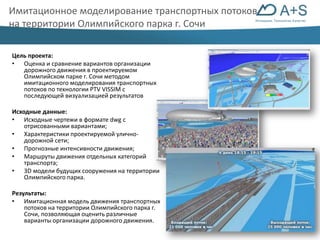 Имитационное моделирование транспортных потоков 
на территории Олимпийского парка г. Сочи 
Инновации. Технологии. Качество 
Цель проекта: 
• Оценка и сравнение вариантов организации 
дорожного движения в проектируемом 
Олимпийском парке г. Сочи методом 
имитационного моделирования транспортных 
потоков по технологии PTV VISSIM с 
последующей визуализацией результатов 
Исходные данные: 
• Исходные чертежи в формате dwg с 
отрисованными вариантами; 
• Характеристики проектируемой улично- 
дорожной сети; 
• Прогнозные интенсивности движения; 
• Маршруты движения отдельных категорий 
транспорта; 
• 3D модели будущих сооружения на территории 
Олимпийского парка. 
Результаты: 
• Имитационная модель движения транспортных 
потоков на территории Олимпийского парка г. 
Сочи, позволяющая оценить различные 
варианты организации дорожного движения. 
 