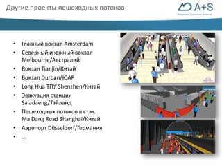 Инновации. Технологии. Качество 
Другие проекты пешеходных потоков 
• Главный вокзал Amsterdam 
• Северный и южный вокзал 
Melbourne/Австралий 
• Вокзал Tianjin/Китай 
• Вокзал Durban/ЮАР 
• Long Hua ТПУ Shenzhen/Китай 
• Эвакуация станции 
Saladaeng/Тайланд 
• Пешеходных потоков в ст.м. 
Ma Dang Road Shanghai/Китай 
• Аэропорт Düsseldorf/Германия 
• … 
 