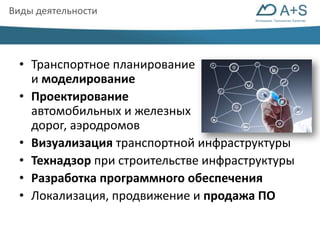 Инновации. Технологии. Качество 
Виды деятельности 
• Транспортное планирование 
и моделирование 
• Проектирование 
автомобильных и железных 
дорог, аэродромов 
• Визуализация транспортной инфраструктуры 
• Технадзор при строительстве инфраструктуры 
• Разработка программного обеспечения 
• Локализация, продвижение и продажа ПО 
 