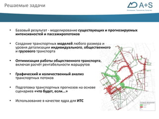 Инновации. Технологии. Качество 
Решаемые задачи 
• Базовый результат - моделирование существующих и прогнозируемых 
интенсивностей и пассажиропотоков 
• Создание транспортных моделей любого размера и 
уровня детализации индивидуального, общественного 
и грузового транспорта 
• Оптимизация работы общественного транспорта, 
включая расчёт рентабельности маршрутов 
• Графический и количественный анализ 
транспортных потоков 
• Подготовка транспортных прогнозов на основе 
сценариев «что будет, если...» 
• Использование в качестве ядра для ИТС 
 