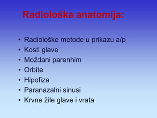 Radiološka anatomija: 
•Radiološke metode u prikazu a/p 
•Kosti glave 
•Moždani parenhim 
•Orbite 
•Hipofiza 
•Paranazalni sinusi 
•Krvne žile glave i vrata  