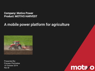 Company: Motivo Power 
Product: MOTIVO HARVEST 
Amobile power platform for agriculture 
Presented By: 
Praveen Penmetsa 
15 October 2014 
Rev-B  