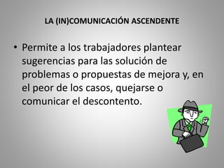 LA (IN)COMUNICACIÓN ASCENDENTE 
• Permite a los trabajadores plantear 
sugerencias para las solución de 
problemas o propuestas de mejora y, en 
el peor de los casos, quejarse o 
comunicar el descontento. 
 