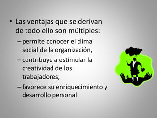 • Las ventajas que se derivan 
de todo ello son múltiples: 
– permite conocer el clima 
social de la organización, 
– contribuye a estimular la 
creatividad de los 
trabajadores, 
– favorece su enriquecimiento y 
desarrollo personal 
 