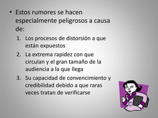 • Estos rumores se hacen 
especialmente peligrosos a causa 
de: 
1. Los procesos de distorsión a que 
están expuestos 
2. La extrema rapidez con que 
circulan y el gran tamaño de la 
audiencia a la que llega 
3. Su capacidad de convencimiento y 
credibilidad debido a que raras 
veces tratan de verificarse 

