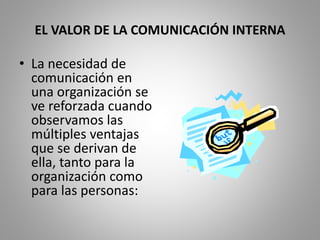 EL VALOR DE LA COMUNICACIÓN INTERNA 
• La necesidad de 
comunicación en 
una organización se 
ve reforzada cuando 
observamos las 
múltiples ventajas 
que se derivan de 
ella, tanto para la 
organización como 
para las personas: 
 