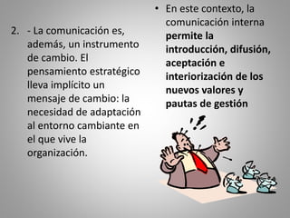 2. - La comunicación es, 
además, un instrumento 
de cambio. El 
pensamiento estratégico 
lleva implícito un 
mensaje de cambio: la 
necesidad de adaptación 
al entorno cambiante en 
el que vive la 
organización. 
• En este contexto, la 
comunicación interna 
permite la 
introducción, difusión, 
aceptación e 
interiorización de los 
nuevos valores y 
pautas de gestión 
 