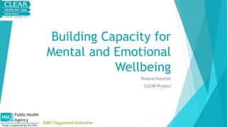 Building Capacity for 
Mental and Emotional 
Wellbeing 
Shauna Houston 
CLEAR Project 
 