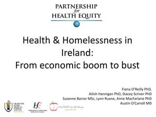Health & Homelessness in 
Ireland: 
From economic boom to bust 
Fiona O’Reilly PhD, 
Ailish Hannigan PhD, Stacey Scriver PhD 
Suzanne Barror MSc, Lynn Ruane, Anne MacFarlane PhD 
Austin O’Carroll MD 
 