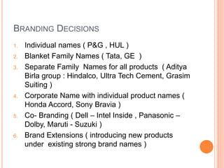 BRANDING DECISIONS 
1. Individual names ( P&G , HUL ) 
2. Blanket Family Names ( Tata, GE ) 
3. Separate Family Names for all products ( Aditya 
Birla group : Hindalco, Ultra Tech Cement, Grasim 
Suiting ) 
4. Corporate Name with individual product names ( 
Honda Accord, Sony Bravia ) 
5. Co- Branding ( Dell – Intel Inside , Panasonic – 
Dolby, Maruti - Suzuki ) 
6. Brand Extensions ( introducing new products 
under existing strong brand names ) 
 