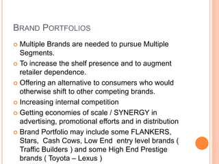 BRAND PORTFOLIOS 
 Multiple Brands are needed to pursue Multiple 
Segments. 
 To increase the shelf presence and to augment 
retailer dependence. 
 Offering an alternative to consumers who would 
otherwise shift to other competing brands. 
 Increasing internal competition 
 Getting economies of scale / SYNERGY in 
advertising, promotional efforts and in distribution 
 Brand Portfolio may include some FLANKERS, 
Stars, Cash Cows, Low End entry level brands ( 
Traffic Builders ) and some High End Prestige 
brands ( Toyota – Lexus ) 
