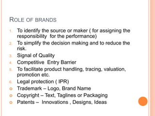 ROLE OF BRANDS 
1. To identify the source or maker ( for assigning the 
responsibility for the performance) 
2. To simplify the decision making and to reduce the 
risk. 
3. Signal of Quality 
4. Competitive Entry Barrier 
5. To facilitate product handling, tracing, valuation, 
promotion etc. 
6. Legal protection ( IPR) 
 Trademark – Logo, Brand Name 
 Copyright – Text, Taglines or Packaging 
 Patents – Innovations , Designs, Ideas 
 