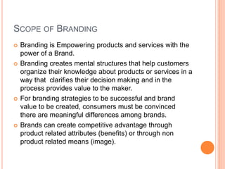 SCOPE OF BRANDING 
 Branding is Empowering products and services with the 
power of a Brand. 
 Branding creates mental structures that help customers 
organize their knowledge about products or services in a 
way that clarifies their decision making and in the 
process provides value to the maker. 
 For branding strategies to be successful and brand 
value to be created, consumers must be convinced 
there are meaningful differences among brands. 
 Brands can create competitive advantage through 
product related attributes (benefits) or through non 
product related means (image). 
 