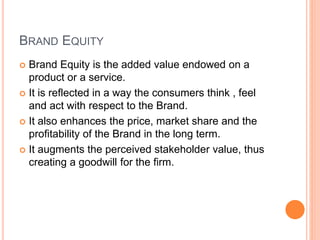BRAND EQUITY 
 Brand Equity is the added value endowed on a 
product or a service. 
 It is reflected in a way the consumers think , feel 
and act with respect to the Brand. 
 It also enhances the price, market share and the 
profitability of the Brand in the long term. 
 It augments the perceived stakeholder value, thus 
creating a goodwill for the firm. 
 