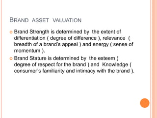 BRAND ASSET VALUATION 
 Brand Strength is determined by the extent of 
differentiation ( degree of difference ), relevance ( 
breadth of a brand’s appeal ) and energy ( sense of 
momentum ). 
 Brand Stature is determined by the esteem ( 
degree of respect for the brand ) and Knowledge ( 
consumer’s familiarity and intimacy with the brand ). 
 