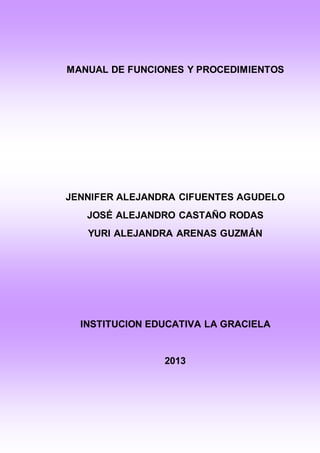 MANUAL DE FUNCIONES Y PROCEDIMIENTOS 
JENNIFER ALEJANDRA CIFUENTES AGUDELO 
JOSÉ ALEJANDRO CASTAÑO RODAS 
YURI ALEJANDRA ARENAS GUZMÁN 
INSTITUCION EDUCATIVA LA GRACIELA 
2013 
 