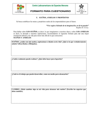 Código: 
F-FP-9125-028 
Versión: 1 
Fecha: Marzo de 
2009 
5. SUEÑOS, ANHELOS Y PROPÓSITOS 
Se busca establecer las metas y propósitos reales de los emprendedores para el futuro. 
“Vive según el dictado de tu imaginación, no de tu pasado” 
Stephen R. Covey. 
Para hablar sobre LOS SUEÑOS, es decir, lo que imaginamos o nuestras ideas y sobre LOS ANHELOS 
es decir, lo deseado o nuestras aspiraciones, recomendamos el siguiente formato para dar una mejor 
orientación laboral y de vida para mirar más allá de lo que conocemos: 
SUEÑOS Y ANHELOS 
SUEÑOS: ¿cuáles son mis sueños, aspiraciones o ideales en la vida? ¿Qué es lo que verdaderamente 
anhelo? (Descríbalos o Dibújalos). 
¿Cuáles realmente puedo realizar? ¿Qué debo hacer para lograrlos? 
¿Cuál es el trabajo que puedo desarrollar, como un medio para alcanzarlos? 
CAMBIO: ¿Dedo cambiar algo en mi vida para alcanzar mis sueños? (Escribo los aspectos que 
debo cambiar). 
 