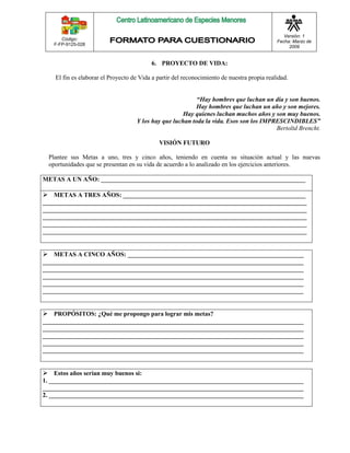 Código: 
F-FP-9125-028 
Versión: 1 
Fecha: Marzo de 
2009 
6. PROYECTO DE VIDA: 
El fin es elaborar el Proyecto de Vida a partir del reconocimiento de nuestra propia realidad. 
“Hay hombres que luchan un día y son buenos. 
Hay hombres que luchan un año y son mejores. 
Hay quienes luchan muchos años y son muy buenos. 
Y los hay que luchan toda la vida. Esos son los IMPRESCINDIBLES” 
Bertoltd Brencht. 
VISIÓN FUTURO 
Plantee sus Metas a uno, tres y cinco años, teniendo en cuenta su situación actual y las nuevas 
oportunidades que se presentan en su vida de acuerdo a lo analizado en los ejercicios anteriores. 
METAS A UN AÑO: _________________________________________________________________ 
 METAS A TRES AÑOS: __________________________________________________________ 
____________________________________________________________________________________ 
____________________________________________________________________________________ 
____________________________________________________________________________________ 
____________________________________________________________________________________ 
____________________________________________________________________________________ 
 METAS A CINCO AÑOS: ________________________________________________________ 
___________________________________________________________________________________ 
___________________________________________________________________________________ 
___________________________________________________________________________________ 
___________________________________________________________________________________ 
___________________________________________________________________________________ 
 PROPÓSITOS: ¿Qué me propongo para lograr mis metas? 
___________________________________________________________________________________ 
___________________________________________________________________________________ 
___________________________________________________________________________________ 
___________________________________________________________________________________ 
___________________________________________________________________________________ 
 Estos años serían muy buenos si: 
1. _________________________________________________________________________________ 
___________________________________________________________________________________ 
2. _________________________________________________________________________________ 
 