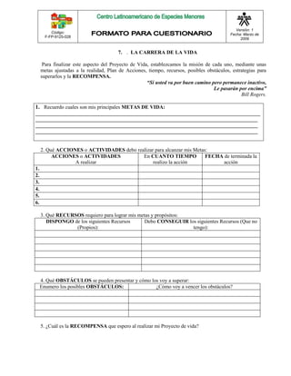 Código: 
F-FP-9125-028 
Versión: 1 
Fecha: Marzo de 
2009 
7. . LA CARRERA DE LA VIDA 
Para finalizar este aspecto del Proyecto de Vida, establezcamos la misión de cada uno, mediante unas 
metas ajustadas a la realidad, Plan de Acciones, tiempo, recursos, posibles obstáculos, estrategias para 
superarlos y la RECOMPENSA. 
“Si usted va por buen camino pero permanece inactivo, 
Le pasarán por encima” 
Bill Rogers. 
1. Recuerdo cuales son mis principales METAS DE VIDA: 
______________________________________________________________________________________ 
_____________________________________________________________________________________ 
_____________________________________________________________________________________ 
_____________________________________________________________________________________ 
2. Qué ACCIONES o ACTIVIDADES debo realizar para alcanzar mis Metas: 
ACCIONES o ACTIVIDADES 
A realizar 
En CUANTO TIEMPO 
realizo la acción 
FECHA de terminada la 
acción 
1. 
2. 
3. 
4. 
5. 
6. 
3. Qué RECURSOS requiero para lograr mis metas y propósitos: 
DISPONGO de los siguientes Recursos 
(Propios): 
Debo CONSEGUIR los siguientes Recursos (Que no 
tengo): 
4. Qué OBSTÁCULOS se pueden presentar y cómo los voy a superar: 
Enumero los posibles OBSTÁCULOS: ¿Cómo voy a vencer los obstáculos? 
5. ¿Cuál es la RECOMPENSA que espero al realizar mi Proyecto de vida? 
 