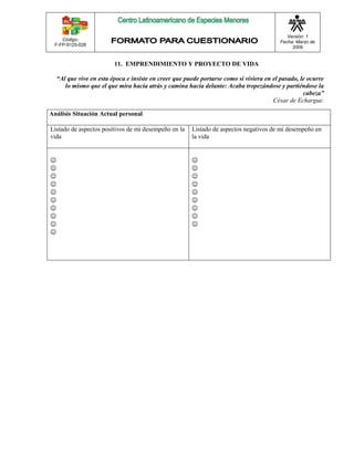 Código: 
F-FP-9125-028 
Versión: 1 
Fecha: Marzo de 
2009 
11. EMPRENDIMIENTO Y PROYECTO DE VIDA 
“Al que vive en esta época e insiste en creer que puede portarse como si viviera en el pasado, le ocurre 
lo mismo que el que mira hacia atrás y camina hacia delante: Acaba tropezándose y partiéndose la 
cabeza” 
César de Echargue. 
Análisis Situación Actual personal 
Listado de aspectos positivos de mi desempeño en la 
vida 
Listado de aspectos negativos de mi desempeño en 
la vida 
 
 
 
 
 
 
 
 
 
 
 
 
 
 
 
 
 
 
 
 