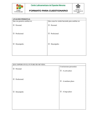Código: 
F-FP-9125-028 
Versión: 1 
Fecha: Marzo de 
2009 
ANALISIS PERSONAL 
Que me gustaría cambiar en: 
 Personal: 
 Profesional: 
 Desempeño: 
Que cosas he venido haciendo para cambiar en: 
 Personal: 
 Profesional: 
 Desempeño: 
QUE ESPERO EN EL FUTURO DE MI VIDA: 
 Personal: 
 Profesional: 
 Desempeño 
Conclusiones personales: 
 A corto plazo 
 A mediano plazo 
 A largo plazo 
 