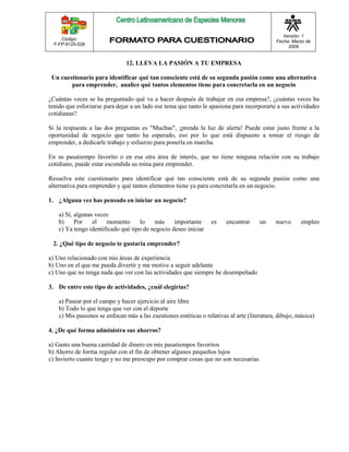 Código: 
F-FP-9125-028 
Versión: 1 
Fecha: Marzo de 
2009 
12. LLEVA LA PASIÓN A TU EMPRESA 
Un cuestionario para identificar qué tan consciente está de su segunda pasión como una alternativa 
para emprender, analice qué tantos elementos tiene para concretarla en un negocio 
¿Cuántas veces se ha preguntado qué va a hacer después de trabajar en esa empresa?, ¿cuántas veces ha 
tenido que esforzarse para dejar a un lado ese tema que tanto le apasiona para incorporarte a sus actividades 
cotidianas? 
Si la respuesta a las dos preguntas es "Muchas", ¡prenda la luz de alerta! Puede estar justo frente a la 
oportunidad de negocio que tanto ha esperado, eso por lo que está dispuesto a tomar el riesgo de 
emprender, a dedicarle trabajo y esfuerzo para ponerla en marcha. 
En su pasatiempo favorito o en esa otra área de interés, que no tiene ninguna relación con su trabajo 
cotidiano, puede estar escondida su mina para emprender. 
Resuelva este cuestionario para identificar qué tan consciente está de su segunda pasión como una 
alternativa para emprender y qué tantos elementos tiene ya para concretarla en un negocio. 
1. ¿Alguna vez has pensado en iniciar un negocio? 
a) Sí, algunas veces 
b) Por el momento lo más importante es encontrar un nuevo empleo 
c) Ya tengo identificado qué tipo de negocio deseo iniciar 
2. ¿Qué tipo de negocio te gustaría emprender? 
a) Uno relacionado con mis áreas de experiencia 
b) Uno en el que me pueda divertir y me motive a seguir adelante 
c) Uno que no tenga nada que ver con las actividades que siempre he desempeñado 
3. De entre este tipo de actividades, ¿cuál elegirías? 
a) Pasear por el campo y hacer ejercicio al aire libre 
b) Todo lo que tenga que ver con el deporte 
c) Mis pasiones se enfocan más a las cuestiones estéticas o relativas al arte (literatura, dibujo, música) 
4. ¿De qué forma administra sus ahorros? 
a) Gasto una buena cantidad de dinero en mis pasatiempos favoritos 
b) Ahorro de forma regular con el fin de obtener algunos pequeños lujos 
c) Invierto cuanto tengo y no me preocupo por comprar cosas que no son necesarias 
 