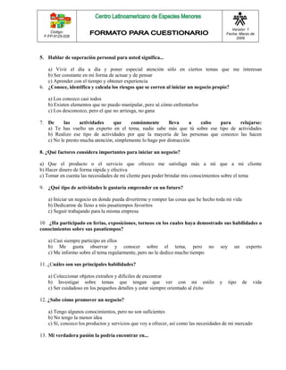 Código: 
F-FP-9125-028 
Versión: 1 
Fecha: Marzo de 
2009 
5. Hablar de superación personal para usted significa... 
a) Vivir el día a día y poner especial atención sólo en ciertos temas que me interesan 
b) Ser constante en mi forma de actuar y de pensar 
c) Aprender con el tiempo y obtener experiencia 
6. ¿Conoce, identifica y calcula los riesgos que se corren al iniciar un negocio propio? 
a) Los conozco casi todos 
b) Existen elementos que no puedo manipular, pero sé cómo enfrentarlos 
c) Los desconozco, pero el que no arriesga, no gana 
7. De las actividades que comúnmente lleva a cabo para relajarse: 
a) Te has vuelto un experto en el tema, nadie sabe más que tú sobre ese tipo de actividades 
b) Realizo ese tipo de actividades por que la mayoría de las personas que conozco las hacen 
c) No le presto mucha atención, simplemente lo hago por distracción 
8. ¿Qué factores considera importantes para iniciar un negocio? 
a) Que el producto o el servicio que ofrezco me satisfaga más a mí que a mi cliente 
b) Hacer dinero de forma rápida y efectiva 
c) Tomar en cuenta las necesidades de mi cliente para poder brindar mis conocimientos sobre el tema 
9. ¿Qué tipo de actividades le gustaría emprender en un futuro? 
a) Iniciar un negocio en donde pueda divertirme y romper las cosas que he hecho toda mi vida 
b) Dedicarme de lleno a mis pasatiempos favoritos 
c) Seguir trabajando para la misma empresa 
10 ¿Ha participado en ferias, exposiciones, torneos en los cuales haya demostrado sus habilidades o 
conocimientos sobre sus pasatiempos? 
a) Casi siempre participo en ellos 
b) Me gusta observar y conocer sobre el tema, pero no soy un experto 
c) Me informo sobre el tema regularmente, pero no le dedico mucho tiempo 
11. ¿Cuáles son sus principales habilidades? 
a) Coleccionar objetos extraños y difíciles de encontrar 
b) Investigar sobre temas que tengan que ver con mi estilo y tipo de vida 
c) Ser cuidadoso en los pequeños detalles y estar siempre orientado al éxito 
12. ¿Sabe cómo promover un negocio? 
a) Tengo algunos conocimientos, pero no son suficientes 
b) No tengo la menor idea 
c) Sí, conozco los productos y servicios que voy a ofrecer, así como las necesidades de mi mercado 
13. Mi verdadera pasión la podría encontrar en... 
 