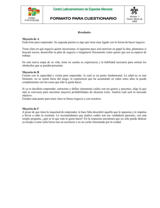 Código: 
F-FP-9125-028 
Versión: 1 
Fecha: Marzo de 
2009 
Resultados 
Mayoría de A 
Estás listo para emprender. Su segunda pasión es algo que tiene muy ligado con la forma de hacer negocio. 
Tiene claro en qué negocio quiere incursionar; el siguiente paso será aterrizar en papel la idea, plantearse si 
buscará socios, desarrollar su plan de negocio e imaginarse físicamente cómo quiere que sea su espacio de 
trabajo. 
En esta nueva etapa de su vida, tome en cuenta su experiencia y la habilidad necesaria para sortear los 
obstáculos que se puedan presentar. 
Mayoría de B 
Cuenta con la capacidad y visión para emprender, lo cual es un punto fundamental. La edad no es una 
limitante, no se sienta fuera del juego, la experiencia que ha acumulado en todos estos años la puede 
complementar con las cosas que más le gusta hacer. 
Si ya te decidiste emprender, estructura y define claramente cuáles son tus gustos y pasiones, elige la qué 
más te convenza para encontrar mayores probabilidades de alcanzar éxito. Analiza cuál será tu mercado 
objetivo. 
Estudia cada punto para tener claro tu futuro negocio y con nosotros. 
Mayoría de C 
A pesar de que tiene la inquietud de emprender, le hace falta descubrir aquello que le apasiona y le impulsa 
a llevar a cabo la aventura. Le recomendamos que analice cuáles son sus verdaderas pasiones, con una 
simple pregunta, ¿qué es lo que más le gusta hacer? En la respuesta encontrará que no sólo puede dedicar 
su tiempo a estar ocho horas tras un escritorio o en un coche transitando por la ciudad. 
 