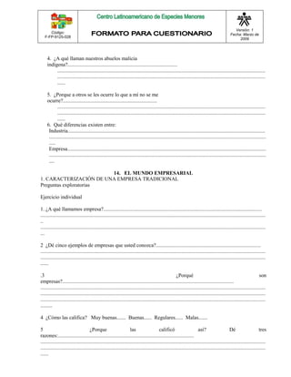 Código: 
F-FP-9125-028 
Versión: 1 
Fecha: Marzo de 
2009 
4. ¿A qué llaman nuestros abuelos malicia 
indígena?.................................................................................... 
............................................................................................................................................................... 
............................................................................................................................................................... 
...... 
5. ¿Porque a otros se les ocurre lo que a mí no se me 
ocurre?........................................................................ 
............................................................................................................................................................... 
............................................................................................................................................................... 
...... 
6. Qué diferencias existen entre: 
Industria....................................................................................................................................................... 
...................................................................................................................................................................... 
..... 
Empresa........................................................................................................................................................ 
...................................................................................................................................................................... 
.... 
14. EL MUNDO EMPRESARIAL 
1. CARACTERIZACIÓN DE UNA EMPRESA TRADICIONAL 
Preguntas exploratorias 
Ejercicio individual 
1. ¿A qué llamamos empresa?......................................................................................................................... 
............................................................................................................................................................................ 
.. 
............................................................................................................................................................................ 
... 
2 ¿Dé cinco ejemplos de empresas que usted conozca?................................................................................ 
............................................................................................................................................................................ 
............................................................................................................................................................................ 
...... 
.3 ¿Porqué son 
empresas?................................................................................................................................... 
............................................................................................................................................................................ 
............................................................................................................................................................................ 
............................................................................................................................................................................ 
......... 
4 ¿Cómo las califica? Muy buenas....... Buenas...... Regulares...... Malas....... 
5 ¿Porque las calificó así? Dé tres 
razones:........................................................................................................ 
............................................................................................................................................................................ 
............................................................................................................................................................................ 
...... 
 