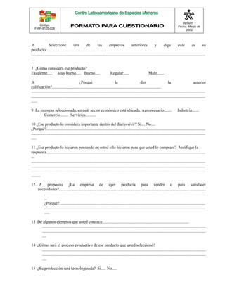 Código: 
F-FP-9125-028 
Versión: 1 
Fecha: Marzo de 
2009 
.6 Seleccione una de las empresas anteriores y diga cuál es su 
producto:........................................................... 
............................................................................................................................................................................ 
... 
7 ¿Cómo considera ese producto? 
Excelente..... Muy bueno..... Bueno..... Regular...... Malo....... 
.8 ¿Porqué le dio la anterior 
calificación?............................................................................................................ 
............................................................................................................................................................................ 
............................................................................................................................................................................ 
...... 
9 La empresa seleccionada, en cuál sector económico está ubicada. Agropecuario........ Industria....... 
Comercio........ Servicios.......... 
10 ¿Ese producto lo considera importante dentro del diario vivir? Si.... No.... 
¿Porqué?............................................................................................................................................................. 
............................................................................................................................................................................ 
..... 
11 ¿Ese producto lo hicieron pensando en usted o lo hicieron para que usted lo comprara? Justifique la 
respuesta............................................................................................................................................................. 
... 
............................................................................................................................................................................ 
............................................................................................................................................................................ 
............................................................................................................................................................................ 
......... 
12. A propósito ¿La empresa de ayer producía para vender o para satisfacer 
necesidades?................................................................................................................................................. 
............................................................................................................................................................... 
... 
¿Porqué?................................................................................................................................................ 
............................................................................................................................................................... 
..... 
13 Dé algunos ejemplos que usted conozca:..................................................................................... 
.................................................................................................................................................................. 
.................................................................................................................................................................. 
.... 
14 ¿Cómo será el proceso productivo de ese producto que usted seleccionó? 
.................................................................................................................................................................. 
.................................................................................................................................................................. 
.... 
15 ¿Su producción será tecnologizada? Si..... No..... 
 