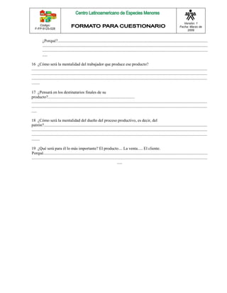 Código: 
F-FP-9125-028 
Versión: 1 
Fecha: Marzo de 
2009 
¿Porqué?................................................................................................................................................... 
.................................................................................................................................................................. 
.................................................................................................................................................................. 
..... 
16 ¿Cómo será la mentalidad del trabajador que produce ese producto? 
............................................................................................................................................................................ 
............................................................................................................................................................................ 
............................................................................................................................................................................ 
........ 
17 ¿Pensará en los destinatarios finales de su 
producto?..................................................................................... 
............................................................................................................................................................................ 
............................................................................................................................................................................ 
..... 
18 ¿Cómo será la mentalidad del dueño del proceso productivo, es decir, del 
patrón?................................................................................................................................................................ 
............................................................................................................................................................................ 
............................................................................................................................................................................ 
........ 
19 ¿Qué será para él lo más importante? El producto.... La venta..... El cliente. 
Porqué................................................................................................................................................................. 
............................................................................................................................................................................ 
..... 
 