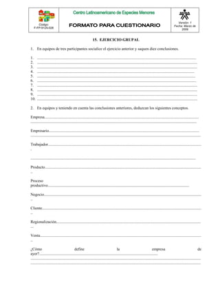 Código: 
F-FP-9125-028 
Versión: 1 
Fecha: Marzo de 
2009 
15. EJERCICIO GRUPAL 
1. En equipos de tres participantes socialice el ejercicio anterior y saquen diez conclusiones. 
1. ................................................................................................................................................................. 
2. .................................................................................................................................................................. 
3. .................................................................................................................................................................. 
4. ............................................................................................................................................................... 
5. ................................................................................................................................................................ 
6. ................................................................................................................................................................. 
7. .................................................................................................................................................................. 
8. .................................................................................................................................................................. 
9. .................................................................................................................................................................. 
10. .................................................................................................................................................................. 
2. En equipos y teniendo en cuenta las conclusiones anteriores, deduzcan los siguientes conceptos. 
Empresa............................................................................................................................................................ 
........................................................................................................................................................................ 
Empresario........................................................................................................................................................ 
............................................................................................................................................................................ 
Trabajador........................................................................................................................................................... 
. 
....................................................................................................................................................................... 
Producto.............................................................................................................................................................. 
.. 
Proceso 
productivo............................................................................................................................................... 
Negocio............................................................................................................................................................... 
.. 
Cliente................................................................................................................................................................. 
.. 
Regionalización.................................................................................................................................................. 
... 
Venta................................................................................................................................................................... 
.. 
¿Cómo define la empresa de 
ayer?........................................................................................................................ 
............................................................................................................................................................................ 
............................................................................................................................................................................ 
 