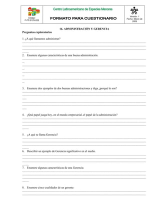 Código: 
F-FP-9125-028 
Versión: 1 
Fecha: Marzo de 
2009 
16. ADMINISTRACIÓN Y GERENCIA 
Preguntas exploratorias 
1. ¿A qué llamamos administrar? 
............................................................................................................................................................................ 
............................................................................................................................................................................ 
............................................................................................................................................................................ 
......... 
2. Enumere algunas características de una buena administración. 
............................................................................................................................................................................ 
... 
............................................................................................................................................................................ 
... 
............................................................................................................................................................................ 
... 
............................................................................................................................................................................ 
... 
3. Enumere dos ejemplos de dos buenas administraciones y diga ¿porqué lo son? 
............................................................................................................................................................................ 
............................................................................................................................................................................ 
...... 
............................................................................................................................................................................ 
............................................................................................................................................................................ 
...... 
4. ¿Qué papel juega hoy, en el mundo empresarial, el papel de la administración? 
............................................................................................................................................................................ 
............................................................................................................................................................................ 
............................................................................................................................................................................ 
......... 
5. ¿A qué se llama Gerencia? 
............................................................................................................................................................................ 
............................................................................................................................................................................ 
............................................................................................................................................................................ 
......... 
6. Describir un ejemplo de Gerencia significativo en el medio. 
............................................................................................................................................................................ 
............................................................................................................................................................................ 
............................................................................................................................................................................ 
......... 
7. Enumere algunas características de una Gerencia: 
............................................................................................................................................................................ 
............................................................................................................................................................................ 
............................................................................................................................................................................ 
......... 
8. Enumere cinco cualidades de un gerente: 
............................................................................................................................................................................ 
............................................................................................................................................................................ 
 