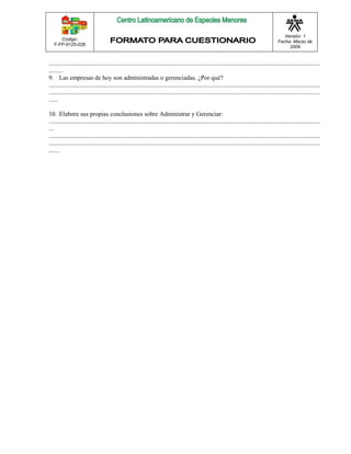 Código: 
F-FP-9125-028 
Versión: 1 
Fecha: Marzo de 
2009 
............................................................................................................................................................................ 
......... 
9. Las empresas de hoy son administradas o gerenciadas. ¿Por qué? 
............................................................................................................................................................................ 
............................................................................................................................................................................ 
...... 
10. Elabore sus propias conclusiones sobre Administrar y Gerenciar: 
............................................................................................................................................................................ 
... 
............................................................................................................................................................................ 
............................................................................................................................................................................ 
....... 
 