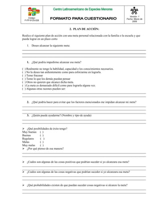 Código: 
F-FP-9125-028 
Versión: 1 
Fecha: Marzo de 
2009 
2. PLAN DE ACCIÓN: 
Realice el siguiente plan de acción con una meta personal relacionada con la familia o la escuela y que 
pueda lograr en un plazo corto 
1. Deseo alcanzar la siguiente meta: 
______________________________________________________________________________________ 
______________________________________________________________________________________ 
______________________________________________________________________________________ 
1. ¿Qué podría impedirme alcanzar esa meta? 
( ) Realmente no tengo la habilidad, capacidad o los conocimientos necesarios. 
( ) No la deseo tan ardientemente como para esforzarme en lograrla. 
( ) Temo fracasar 
( ) Temo lo que los demás puedan pensar 
( ) Otros no quieren que alcance dicha meta. 
( ) La meta es demasiado difícil como para lograrla alguna vez. 
( ) Algunas otras razones pueden ser: 
______________________________________________________________________________________ 
______________________________________________________________________________________ 
2. ¿Qué podría hacer para evitar que los factores mencionados me impidan alcanzar mi meta? 
______________________________________________________________________________________ 
______________________________________________________________________________________ 
______________________________________________________________________________________ 
3. ¿Quién puede ayudarme? (Nombre y tipo de ayuda) 
______________________________________________________________________________________ 
______________________________________________________________________________________ 
 ¿Qué posibilidades de éxito tengo? 
Muy buenas ( ) 
Buenas ( ) 
Regulares ( ) 
Malas ( ) 
Muy malas ( ) 
 ¿Por qué pienso de esa manera? 
______________________________________________________________________________________ 
______________________________________________________________________________________ 
 ¿Cuáles son algunas de las cosas positivas que podrían suceder si yo alcanzara esa meta? 
______________________________________________________________________________________ 
______________________________________________________________________________________ 
 ¿Cuáles son algunas de las cosas negativas que podrían suceder si yo alcanzara esa meta? 
______________________________________________________________________________________ 
______________________________________________________________________________________ 
 ¿Qué probabilidades existen de que puedan suceder cosas negativas si alcanzo la meta? 
______________________________________________________________________________________ 
______________________________________________________________________________________ 
 