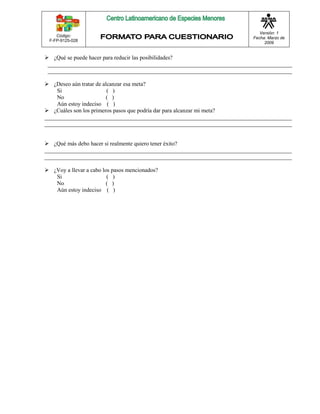 Código: 
F-FP-9125-028 
Versión: 1 
Fecha: Marzo de 
2009 
 ¿Qué se puede hacer para reducir las posibilidades? 
_____________________________________________________________________________________ 
_____________________________________________________________________________________ 
 ¿Deseo aún tratar de alcanzar esa meta? 
Si ( ) 
No ( ) 
Aún estoy indeciso ( ) 
 ¿Cuáles son los primeros pasos que podría dar para alcanzar mi meta? 
______________________________________________________________________________________ 
______________________________________________________________________________________ 
 ¿Qué más debo hacer si realmente quiero tener éxito? 
______________________________________________________________________________________ 
______________________________________________________________________________________ 
 ¿Voy a llevar a cabo los pasos mencionados? 
Si ( ) 
No ( ) 
Aún estoy indeciso ( ) 
 