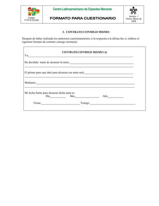 Código: 
F-FP-9125-028 
Versión: 1 
Fecha: Marzo de 
2009 
3. CONTRATO CONMIGO MISMO: 
Después de haber realizado los anteriores cuestionamientos si la respuesta a la última fue si, elabore el 
siguiente formato de contrato consigo mismo(a) 
CONTRATO CONMIGO MISMO (A) 
Yo,_________________________________________________________________________ 
He decidido tratar de alcanzar la meta:_____________________________________________ 
____________________________________________________________________________ 
El primer paso que daré para alcanzar esa meta será:__________________________________ 
____________________________________________________________________________ 
Mediante:_____________________________________________________________________ 
_____________________________________________________________________________ 
Mi fecha límite para alcanzar dicha meta es: 
Día___________ Mes_________________ Año___________ 
Firma:___________________________ Testigo:________________________________ 
 
