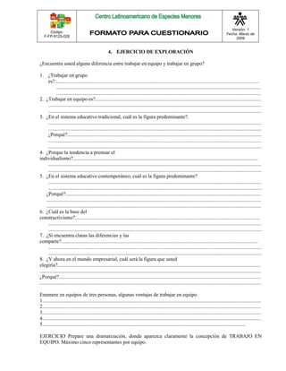 Código: 
F-FP-9125-028 
Versión: 1 
Fecha: Marzo de 
2009 
4. EJERCICIO DE EXPLORACIÓN 
¿Encuentra usted alguna diferencia entre trabajar en equipo y trabajar en grupo? 
1. ¿Trabajar en grupo 
es?............................................................................................................................................................... 
............................................................................................................................................................... 
............................................................................................................................................................... 
2. ¿Trabajar en equipo es?................................................................................................................................. 
...................................................................................................................................................................... 
...................................................................................................................................................................... 
3. ¿En el sistema educativo tradicional, cuál es la figura predominante?. 
...................................................................................................................................................................... 
...................................................................................................................................................................... 
¿Porqué?....................................................................................................................................................... 
...................................................................................................................................................................... 
...................................................................................................................................................................... 
4. ¿Porque la tendencia a premiar el 
individualismo?................................................................................................................................................ 
...................................................................................................................................................................... 
...................................................................................................................................................................... 
5. ¿En el sistema educativo contemporáneo, cuál es la figura predominante? 
...................................................................................................................................................................... 
...................................................................................................................................................................... 
¿Porqué?........................................................................................................................................................ 
....................................................................................................................................................................... 
....................................................................................................................................................................... 
6. ¿Cuál es la base del 
constructivismo?................................................................................................................................................ 
...................................................................................................................................................................... 
...................................................................................................................................................................... 
7. ¿Sí encuentra claras las diferencias y las 
comparte?......................................................................................................................................................... 
...................................................................................................................................................................... 
...................................................................................................................................................................... 
8. ¿Y ahora en el mundo empresarial, cuál será la figura que usted 
elegiría?.............................................................................................................................................................. 
............................................................................................................................................................................ 
¿Porqué?............................................................................................................................................................. 
............................................................................................................................................................................ 
Enumere en equipos de tres personas, algunas ventajas de trabajar en equipo. 
1.......................................................................................................................................................................... 
2.......................................................................................................................................................................... 
3.......................................................................................................................................................................... 
4.......................................................................................................................................................................... 
5.............................................................................................................................................................. 
EJERCICIO Prepare una dramatización, donde aparezca claramente la concepción de TRABAJO EN 
EQUIPO. Máximo cinco representantes por equipo. 
 