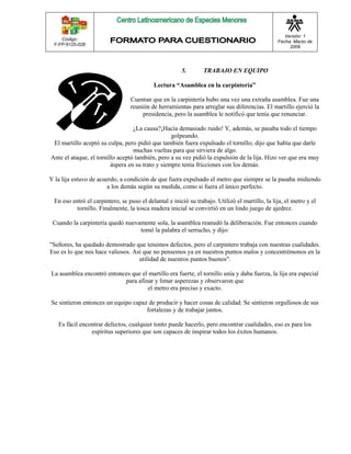 Código: 
F-FP-9125-028 
Versión: 1 
Fecha: Marzo de 
2009 
5. TRABAJO EN EQUIPO 
Lectura “Asamblea en la carpintería” 
Cuentan que en la carpintería hubo una vez una extraña asamblea. Fue una 
reunión de herramientas para arreglar sus diferencias. El martillo ejerció la 
presidencia, pero la asamblea le notificó que tenía que renunciar. 
¿La causa?¡Hacía demasiado ruido! Y, además, se pasaba todo el tiempo 
golpeando. 
El martillo aceptó su culpa, pero pidió que también fuera expulsado el tornillo; dijo que había que darle 
muchas vueltas para que sirviera de algo. 
Ante el ataque, el tornillo aceptó también, pero a su vez pidió la expulsión de la lija. Hizo ver que era muy 
áspera en su trato y siempre tenía fricciones con los demás. 
Y la lija estuvo de acuerdo, a condición de que fuera expulsado el metro que siempre se la pasaba midiendo 
a los demás según su medida, como si fuera el único perfecto. 
En eso entró el carpintero, se puso el delantal e inició su trabajo. Utilizó el martillo, la lija, el metro y el 
tornillo. Finalmente, la tosca madera inicial se convirtió en un lindo juego de ajedrez. 
Cuando la carpintería quedó nuevamente sola, la asamblea reanudó la deliberación. Fue entonces cuando 
tomó la palabra el serrucho, y dijo: 
"Señores, ha quedado demostrado que tenemos defectos, pero el carpintero trabaja con nuestras cualidades. 
Eso es lo que nos hace valiosos. Así que no pensemos ya en nuestros puntos malos y concentrémonos en la 
utilidad de nuestros puntos buenos". 
La asamblea encontró entonces que el martillo era fuerte, el tornillo unía y daba fuerza, la lija era especial 
para afinar y limar asperezas y observaron que 
el metro era preciso y exacto. 
Se sintieron entonces un equipo capaz de producir y hacer cosas de calidad. Se sintieron orgullosos de sus 
fortalezas y de trabajar juntos. 
Es fácil encontrar defectos, cualquier tonto puede hacerlo, pero encontrar cualidades, eso es para los 
espíritus superiores que son capaces de inspirar todos los éxitos humanos. 
 