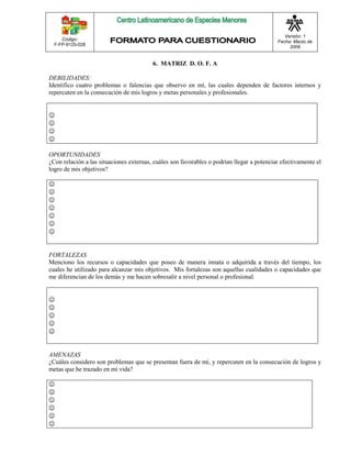 Código: 
F-FP-9125-028 
Versión: 1 
Fecha: Marzo de 
2009 
6. MATRIZ D. O. F. A 
DEBILIDADES: 
Identifico cuatro problemas o falencias que observo en mí, las cuales dependen de factores internos y 
repercuten en la consecución de mis logros y metas personales y profesionales. 
 
 
 
 
OPORTUNIDADES 
¿Con relación a las situaciones externas, cuáles son favorables o podrían llegar a potenciar efectivamente el 
logro de mis objetivos? 
 
 
 
 
 
 
 
FORTALEZAS 
Menciono los recursos o capacidades que poseo de manera innata o adquirida a través del tiempo, los 
cuales he utilizado para alcanzar mis objetivos. Mis fortalezas son aquellas cualidades o capacidades que 
me diferencian de los demás y me hacen sobresalir a nivel personal o profesional. 
 
 
 
 
 
AMENAZAS 
¿Cuáles considero son problemas que se presentan fuera de mí, y repercuten en la consecución de logros y 
metas que he trazado en mi vida? 
 
 
 
 
 
 
 