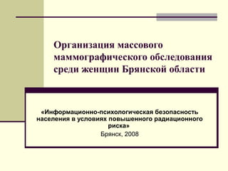 Организация массового 
маммографического обследования 
среди женщин Брянской области 
«Информационно-психологическая безопасность 
населения в условиях повышенного радиационного 
риска» 
Брянск, 2008 
 