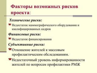 Факторы возможных рисков 
проекта: 
Технические риски: 
Недостаток маммографического оборудования и 
квалифицированных кадров 
Финансовые риски: 
Недостаток финансирования 
Субъективные риски: 
Отношение жителей к массовым 
профилактическим обследованиям. 
Недостаточный уровень информированности 
жителей по вопросам профилактики РМЖ 
 