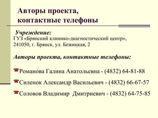 Авторы проекта, 
контактные телефоны 
Учреждение: 
ГУЗ «Брянский клинико-диагностический центр», 
241050, г. Брянск, ул. Бежицкая, 2 
Авторы проекта, контактные телефоны: 
Романова Галина Анатольевна - (4832) 64-81-88 
Силенок Александр Васильевич - (4832) 66-67-57 
Соловов Владимир Дмитриевич - (4832) 64-75-85 
 