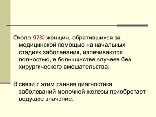 Около 97% женщин, обратившихся за 
медицинской помощью на начальных 
стадиях заболевания, излечиваются 
полностью, в большинстве случаев без 
хирургического вмешательства. 
В связи с этим ранняя диагностика 
заболеваний молочной железы приобретает 
ведущее значение. 
 
