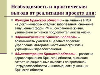 Необходимость и практическая 
выгода от реализации проекта для: 
 Женщин Брянской области – выявление РМЖ 
на доклинических стадиях заболевания, снижение 
запущенных форм РМЖ, сохранение жизни, 
увеличение активной продолжительности жизни. 
 Здравоохранения Брянской области – 
возможность участия в целевых проектах, 
укрепление материально-технической базы 
учреждений здравоохранения. 
 Администрации Брянской области – развитие 
здравоохранения Брянской области, снижение 
затрат на социальные выплаты по временной 
нетрудоспособности и инвалидности у женщин 
Брянской области 
 
